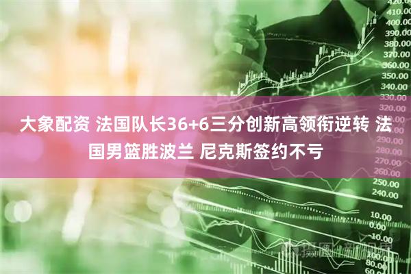 大象配资 法国队长36+6三分创新高领衔逆转 法国男篮胜波兰 尼克斯签约不亏