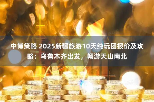 中博策略 2025新疆旅游10天纯玩团报价及攻略：乌鲁木齐出发，畅游天山南北