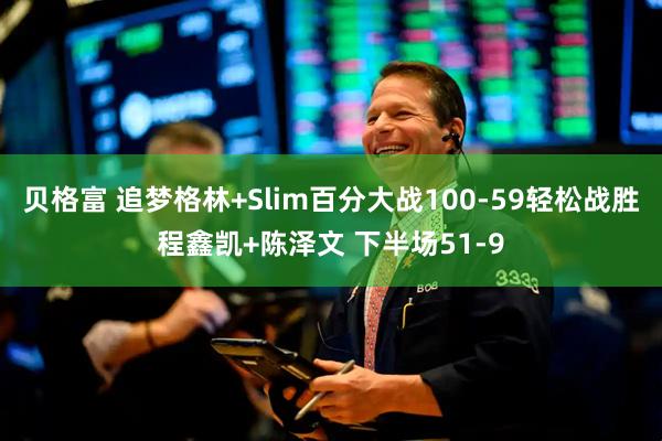 贝格富 追梦格林+Slim百分大战100-59轻松战胜程鑫凯+陈泽文 下半场51-9