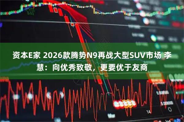 资本E家 2026款腾势N9再战大型SUV市场 李慧：向优秀致敬，更要优于友商