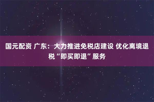 国元配资 广东：大力推进免税店建设 优化离境退税“即买即退”服务