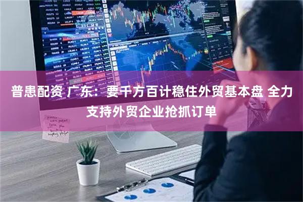 普患配资 广东：要千方百计稳住外贸基本盘 全力支持外贸企业抢抓订单