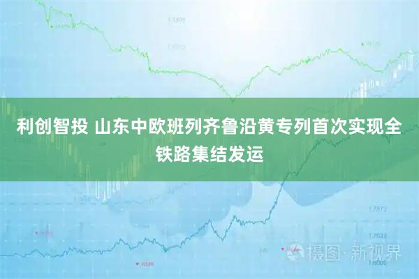 利创智投 山东中欧班列齐鲁沿黄专列首次实现全铁路集结发运