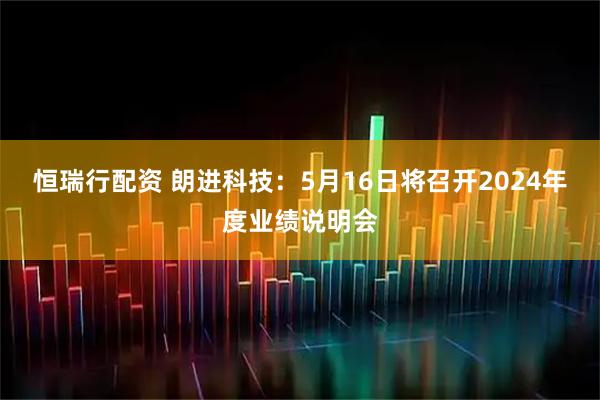 恒瑞行配资 朗进科技：5月16日将召开2024年度业绩说明会