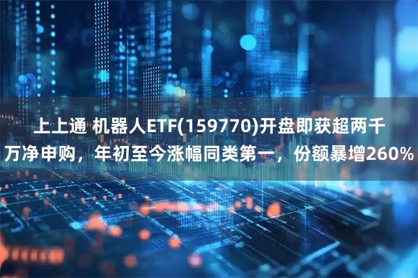 上上通 机器人ETF(159770)开盘即获超两千万净申购，年初至今涨幅同类第一，份额暴增260%