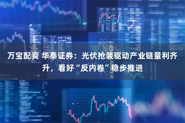 万宝配资 华泰证券：光伏抢装驱动产业链量利齐升，看好“反内卷”稳步推进