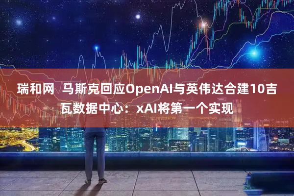 瑞和网  马斯克回应OpenAI与英伟达合建10吉瓦数据中心：xAI将第一个实现
