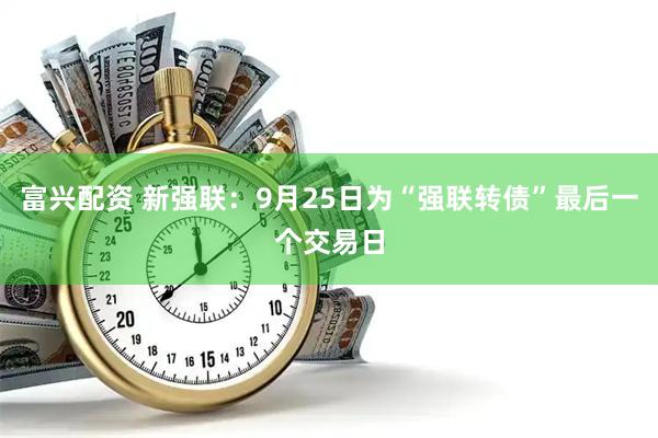 富兴配资 新强联：9月25日为“强联转债”最后一个交易日