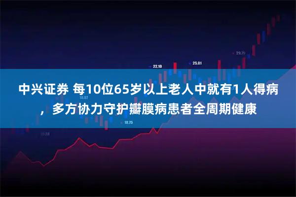 中兴证券 每10位65岁以上老人中就有1人得病，多方协力守护瓣膜病患者全周期健康