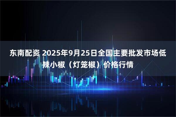 东南配资 2025年9月25日全国主要批发市场低辣小椒（灯笼椒）价格行情