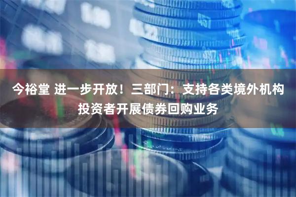 今裕堂 进一步开放！三部门：支持各类境外机构投资者开展债券回购业务