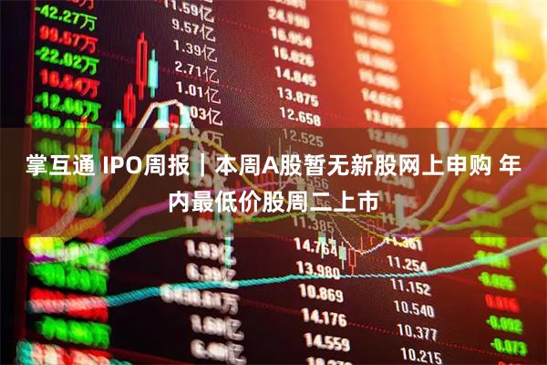掌互通 IPO周报｜本周A股暂无新股网上申购 年内最低价股周二上市