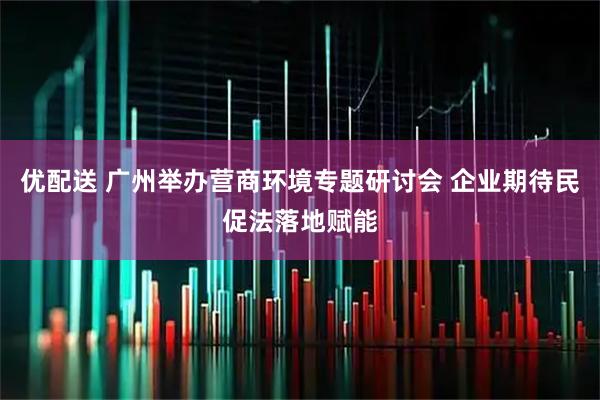 优配送 广州举办营商环境专题研讨会 企业期待民促法落地赋能