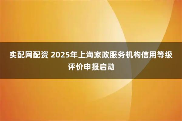 实配网配资 2025年上海家政服务机构信用等级评价申报启动