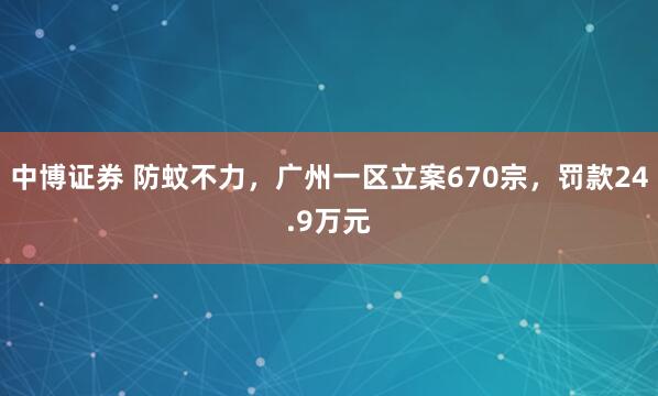 中博证券 防蚊不力，广州一区立案670宗，罚款24.9万元