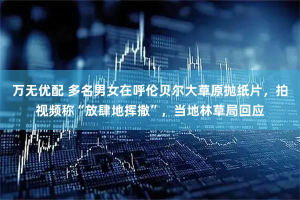 万无优配 多名男女在呼伦贝尔大草原抛纸片，拍视频称“放肆地挥撒”，当地林草局回应