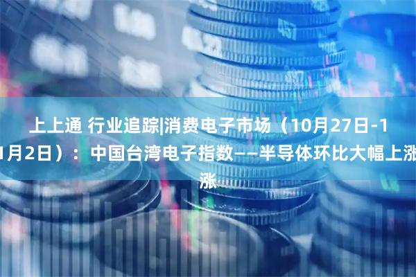 上上通 行业追踪|消费电子市场（10月27日-11月2日）：中国台湾电子指数——半导体环比大幅上涨