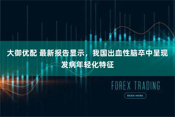 大御优配 最新报告显示，我国出血性脑卒中呈现发病年轻化特征