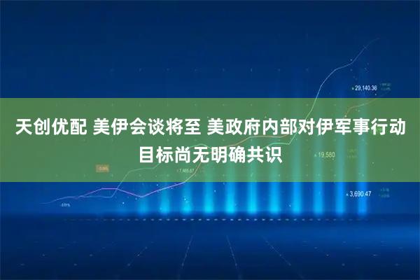 天创优配 美伊会谈将至 美政府内部对伊军事行动目标尚无明确共识