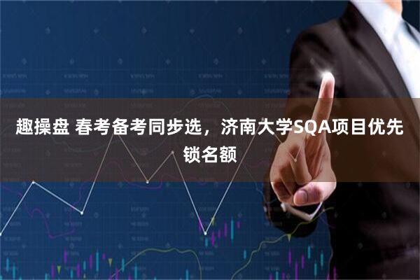 趣操盘 春考备考同步选，济南大学SQA项目优先锁名额