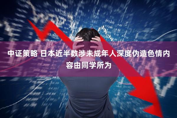 中证策略 日本近半数涉未成年人深度伪造色情内容由同学所为