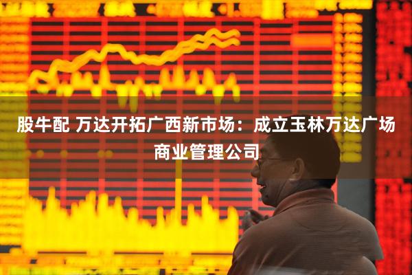 股牛配 万达开拓广西新市场：成立玉林万达广场商业管理公司