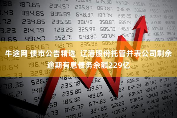 牛途网 债市公告精选  辽港股份托管并表公司剩余逾期有息债务余额229亿