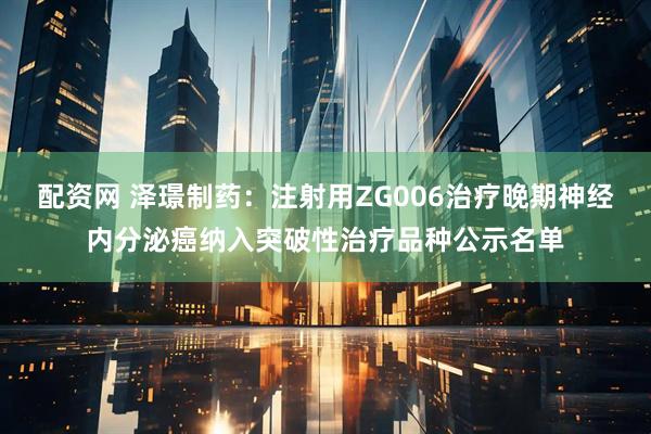 配资网 泽璟制药：注射用ZG006治疗晚期神经内分泌癌纳入突破性治疗品种公示名单