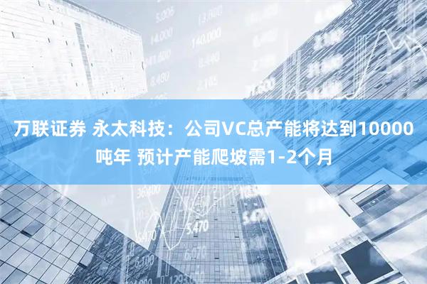 万联证券 永太科技：公司VC总产能将达到10000吨年 预计产能爬坡需1-2个月