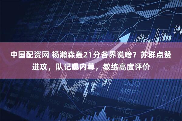 中国配资网 杨瀚森轰21分各界说啥？苏群点赞进攻，队记曝内幕，教练高度评价