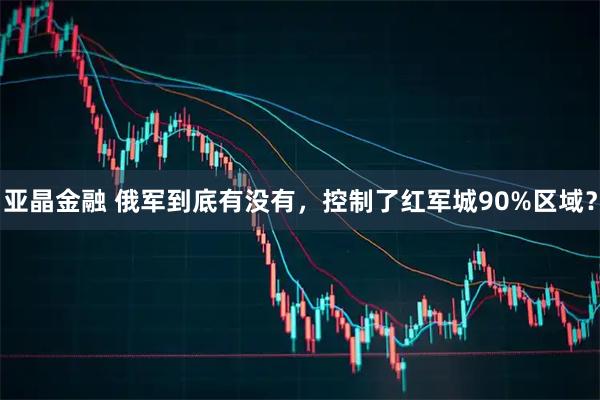 亚晶金融 俄军到底有没有，控制了红军城90%区域？