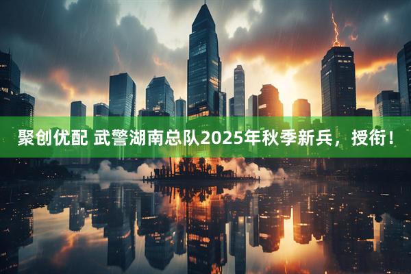 聚创优配 武警湖南总队2025年秋季新兵，授衔！
