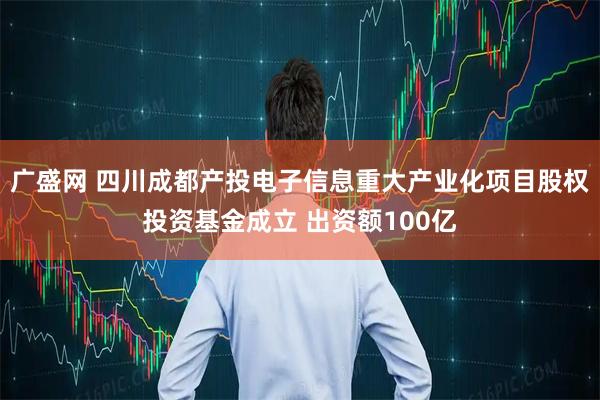 广盛网 四川成都产投电子信息重大产业化项目股权投资基金成立 出资额100亿