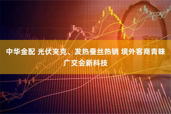 中华金配 光伏夹克、发热蚕丝热销 境外客商青睐广交会新科技