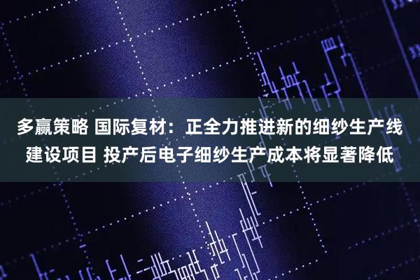 多赢策略 国际复材：正全力推进新的细纱生产线建设项目 投产后电子细纱生产成本将显著降低