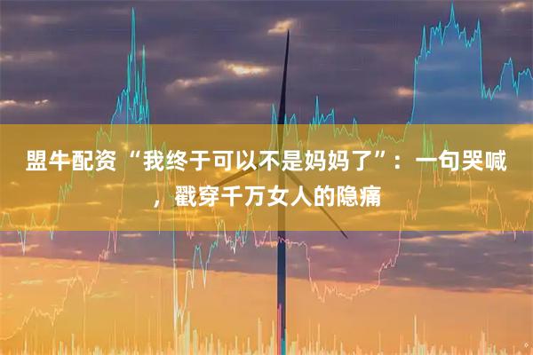 盟牛配资 “我终于可以不是妈妈了”：一句哭喊，戳穿千万女人的隐痛