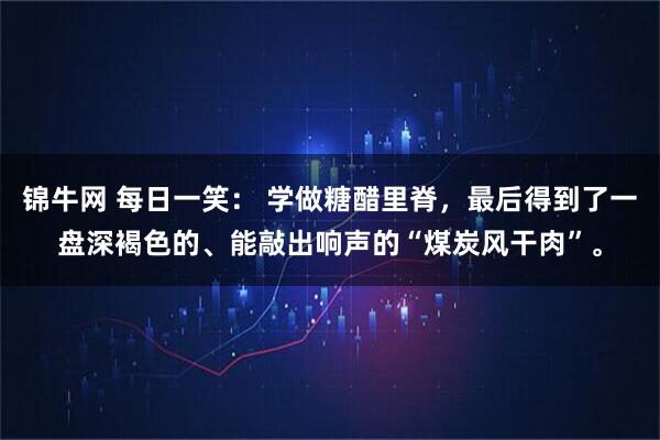 锦牛网 每日一笑： 学做糖醋里脊，最后得到了一盘深褐色的、能敲出响声的“煤炭风干肉”。