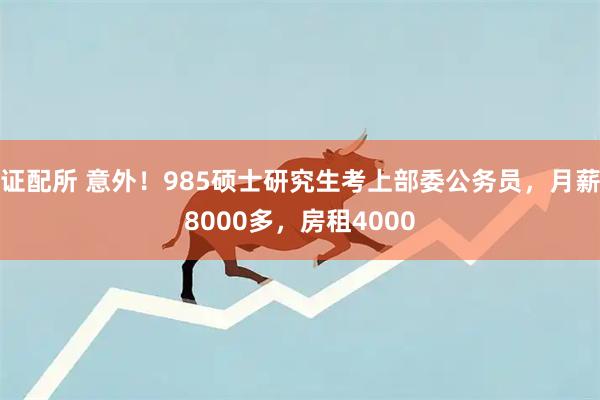 证配所 意外！985硕士研究生考上部委公务员，月薪8000多，房租4000