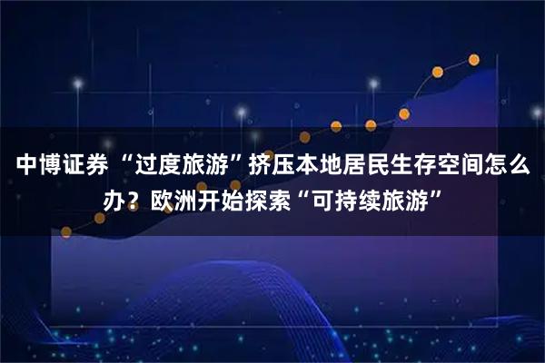 中博证券 “过度旅游”挤压本地居民生存空间怎么办？欧洲开始探索“可持续旅游”