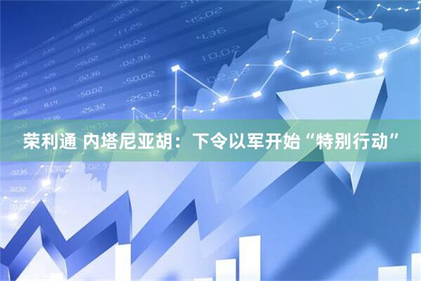 荣利通 内塔尼亚胡：下令以军开始“特别行动”